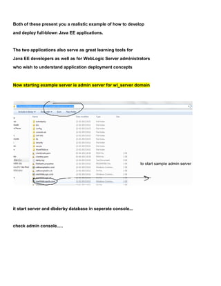 Both of these present you a realistic example of how to develop
and deploy full-blown Java EE applications.


The two applications also serve as great learning tools for
Java EE developers as well as for WebLogic Server administrators
who wish to understand application deployment concepts



Now starting example server ie admin server for wl_server domain




it start server and dbderby database in seperate console...


check admin console.....
 