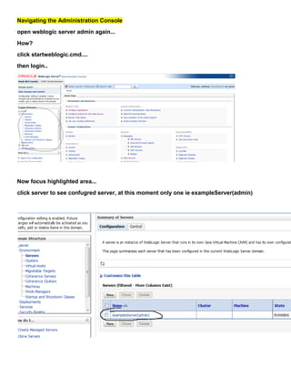 Navigating the Administration Console
open weblogic server admin again...
How?
click startweblogic.cmd....
then login..




Now focus highlighted area...
click server to see confugred server, at this moment only one ie exampleServer(admin)
 