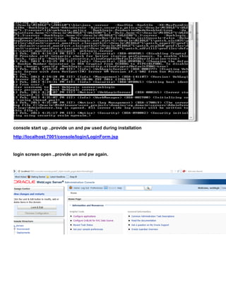console start up ..provide un and pw used during installation
http://localhost:7001/console/login/LoginForm.jsp


login screen open ..provide un and pw again.
 