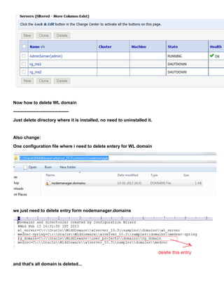 Now how to delete WL domain
--------------------------------------
Just delete directory where it is installed, no need to uninstalled it.


Also change:
One configuration file where i need to delete entery for WL domain




we just need to delete entry form nodemanager.domains




and that's all domain is deleted...
 