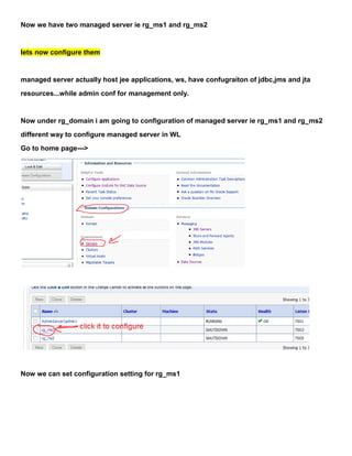Now we have two managed server ie rg_ms1 and rg_ms2


lets now configure them


managed server actually host jee applications, ws, have confugraiton of jdbc,jms and jta
resources...while admin conf for management only.


Now under rg_domain i am going to configuration of managed server ie rg_ms1 and rg_ms2
different way to configure managed server in WL
Go to home page--->




Now we can set configuration setting for rg_ms1
 