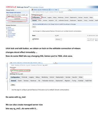 click lock and edit button, we obtain an lock on the editiable connection of mbean.
changes donot effect immedetly ...
Now do some R&D lets say changing SSL listnen port to 7004, click save.




Do same with rg_ms2


We can also create managed server now
lets say rg_ms3...do same with it...
 