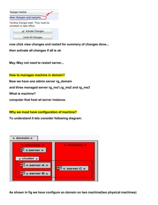 now click view changes and restart for summery of changes done...
then activate all changes if all is ok


May /May not need to restart server...


How to manages machine in domain?
Now we have one admin server rg_domain
and three managed server rg_ms1,rg_ms2 and rg_ms3
What is machine?
computer that host wl server instance.


Why we must have configuration of machine?
To understand it lets consider following diagram:




As shown in fig we have configure an domain on two machine(two physical machines)
 