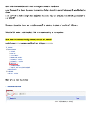 with one admin server and three managed server in an cluster
now if serverA is down then due to machine failure then it is sure that serverB would also be
down
so if serverC is not configred on seperate machine how we ensure avability of application to
our client?


Session migration form serverA to serverB is useless in case of machine1 failure....


What is WL sever...nothing but JVM process running in our system.


Now lets see how to configure machine on WL server
go to home===>choose machine from left pan======>




Now create new machines
 