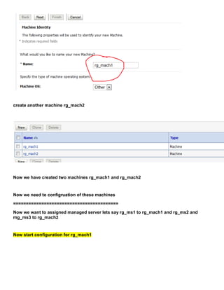 create another machine rg_mach2




Now we have created two machines rg_mach1 and rg_mach2


Now we need to configruation of these machines
=========================================
Now we want to assigned managed server lets say rg_ms1 to rg_mach1 and rg_ms2 and
mg_ms3 to rg_mach2


Now start configuration for rg_mach1
 