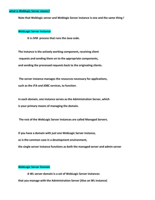 what is Weblogic Server means?

      Note that Weblogic server and Weblogic Server instance is one and the same thing !



      WebLogic Server Instance

             It is JVM process that runs the Java code.



      The instance is the actively working component, receiving client

       requests and sending them on to the appropriate components,

      and sending the processed requests back to the originating clients.



       The server instance manages the resources necessary for applications,

      such as the JTA and JDBC services, to function.



      In each domain, one instance serves as the Administration Server, which

      is your primary means of managing the domain.



       The rest of the WebLogic Server instances are called Managed Servers.



      If you have a domain with just one WebLogic Server instance,

      as is the common case in a development environment,

      the single server instance functions as both the managed server and admin server




      WebLogic Server Domain

             A WL server domain is a set of WebLogic Server instances

      that you manage with the Administration Server (Also an WL instance)
 