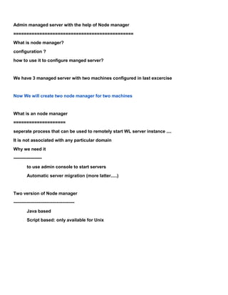 Admin managed server with the help of Node manager
==============================================
What is node manager?
configuration ?
how to use it to configure manged server?


We have 3 managed server with two machines configured in last excercise


Now We will create two node manager for two machines


What is an node manager
====================
seperate process that can be used to remotely start WL server instance ....
It is not associated with any particular domain
Why we need it
-------------------
         to use admin console to start servers
         Automatic server migration (more latter.....)


Two version of Node manager
-----------------------------------------
         Java based
         Script based: only available for Unix
 