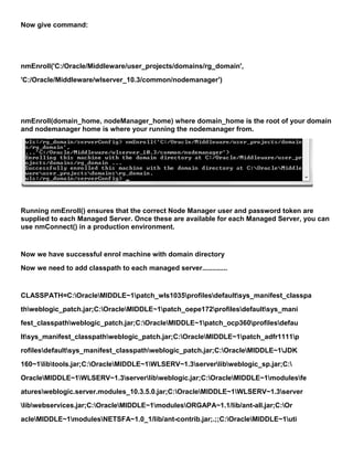 Now give command:




nmEnroll('C:/Oracle/Middleware/user_projects/domains/rg_domain',
'C:/Oracle/Middleware/wlserver_10.3/common/nodemanager')




nmEnroll(domain_home, nodeManager_home) where domain_home is the root of your domain
and nodemanager home is where your running the nodemanager from.




Running nmEnroll() ensures that the correct Node Manager user and password token are
supplied to each Managed Server. Once these are available for each Managed Server, you can
use nmConnect() in a production environment.


Now we have successful enrol machine with domain directory
Now we need to add classpath to each managed server.............


CLASSPATH=C:OracleMIDDLE~1patch_wls1035profilesdefaultsys_manifest_classpa
thweblogic_patch.jar;C:OracleMIDDLE~1patch_oepe172profilesdefaultsys_mani
fest_classpathweblogic_patch.jar;C:OracleMIDDLE~1patch_ocp360profilesdefau
ltsys_manifest_classpathweblogic_patch.jar;C:OracleMIDDLE~1patch_adfr1111p
rofilesdefaultsys_manifest_classpathweblogic_patch.jar;C:OracleMIDDLE~1JDK
160~1libtools.jar;C:OracleMIDDLE~1WLSERV~1.3serverlibweblogic_sp.jar;C:
OracleMIDDLE~1WLSERV~1.3serverlibweblogic.jar;C:OracleMIDDLE~1modulesfe
aturesweblogic.server.modules_10.3.5.0.jar;C:OracleMIDDLE~1WLSERV~1.3server
libwebservices.jar;C:OracleMIDDLE~1modulesORGAPA~1.1/lib/ant-all.jar;C:Or
acleMIDDLE~1modulesNETSFA~1.0_1/lib/ant-contrib.jar;.;;C:OracleMIDDLE~1uti
 