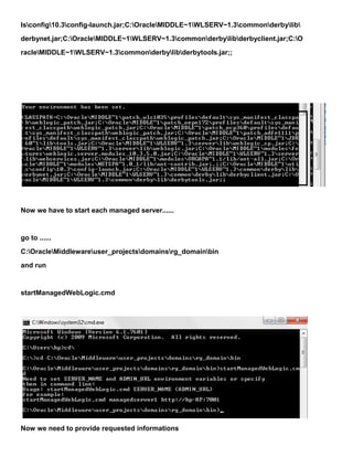 lsconfig10.3config-launch.jar;C:OracleMIDDLE~1WLSERV~1.3commonderbylib
derbynet.jar;C:OracleMIDDLE~1WLSERV~1.3commonderbylibderbyclient.jar;C:O
racleMIDDLE~1WLSERV~1.3commonderbylibderbytools.jar;;




Now we have to start each managed server......


go to ......
C:OracleMiddlewareuser_projectsdomainsrg_domainbin
and run


startManagedWebLogic.cmd




Now we need to provide requested informations
 