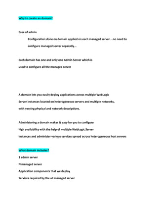 Why to create an domain?



Ease of admin

       Configuration done on domain applied on each managed server ...no need to

       configure managed server separatly...



Each domain has one and only one Admin Server which is

used to configure all the managed server




A domain lets you easily deploy applications across multiple WebLogic

Server instances located on heterogeneous servers and multiple networks,

with varying physical and network descriptions.



Administering a domain makes it easy for you to configure

high availability with the help of multiple WebLogic Server

instances and administer various services spread across heterogeneous host servers



What domain includes?

1 admin server

N managed server

Application components that we deploy

Services required by the all managed server
 