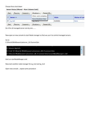 Choose force shut down




Do it for all managed server one by one……..



Now open an new console to start Node manager so that we use it to control managed servers.

Go to
C:OracleMiddlewarewlserver_10.3serverbin




And run startNodeManger.cmd

Now start another node manager for rg_ms2 and rg_ms3

Open new console …repeat same procedure
 