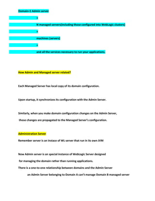 Domain=1 Admin server

              +

              N managed servers(including those configured into WebLogic clusters)

              +

              machines (servers)

              +

              and all the services necessary to run your applications.




How Admin and Managed server related?



Each Managed Server has local copy of its domain configuration.



Upon startup, it synchronizes its configuration with the Admin Server.



Similarly, when you make domain configuration changes on the Admin Server,

those changes are propagated to the Managed Server’s configuration.



Administration Server

Remember server is an instace of WL server that run in its own JVM



Now Admin server is an special instance of WebLogic Server designed

for managing the domain rather than running applications.

There is a one-to-one relationship between domains and the Admin Server

       an Admin Server belonging to Domain A can’t manage Domain B managed server
 