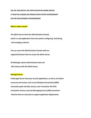 Not WE CAN DEPLOY USE APPLICATION ON ADMIN SERVER

IT MUST BE AVOIDED ON PRODUCTION SYSTEM ENVIRONMENT

OK FOR DEVELOPMENT ENVERIONMENT



What is admin consol?



The Admin Server hosts the Administration Console,

which is a web application front end used for configuring, monitoring,

and managing a domain.



You can access the Administration Console with any

supported browser that can access the Admin Server.



All WebLogic system administration tools and

APIs interact with the Admin Server.



Managed Server

A Managed Server hosts your Java EE applications, as well as all related

resources and services such as Java Database Connectivity (JDBC)

connection pools and data sources, Java Transaction API (JTA)

transaction services, and Java Messaging Service (JMS) connection

factories that are necessary to support application deployments.
 