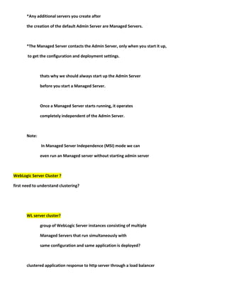 *Any additional servers you create after

       the creation of the default Admin Server are Managed Servers.



       *The Managed Server contacts the Admin Server, only when you start it up,

       to get the configuration and deployment settings.



               thats why we should always start up the Admin Server

               before you start a Managed Server.



               Once a Managed Server starts running, it operates

               completely independent of the Admin Server.



       Note:

               In Managed Server Independence (MSI) mode we can

               even run an Managed server without starting admin server



WebLogic Server Cluster ?

first need to understand clustering?




       WL server cluster?

               group of WebLogic Server instances consisting of multiple

               Managed Servers that run simultaneously with

               same configuration and same application is deployed?



       clustered application response to http server through a load balancer
 