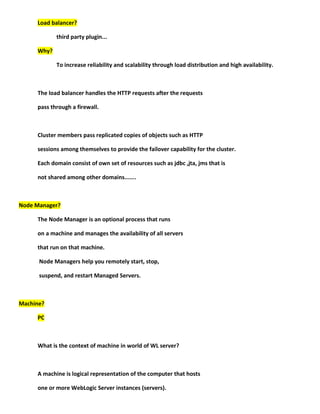 Load balancer?

            third party plugin...

     Why?

            To increase reliability and scalability through load distribution and high availability.



     The load balancer handles the HTTP requests after the requests

     pass through a firewall.



     Cluster members pass replicated copies of objects such as HTTP

     sessions among themselves to provide the failover capability for the cluster.

     Each domain consist of own set of resources such as jdbc ,jta, jms that is

     not shared among other domains.......



Node Manager?

     The Node Manager is an optional process that runs

     on a machine and manages the availability of all servers

     that run on that machine.

      Node Managers help you remotely start, stop,

      suspend, and restart Managed Servers.



Machine?

     PC



     What is the context of machine in world of WL server?



     A machine is logical representation of the computer that hosts

     one or more WebLogic Server instances (servers).
 