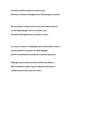 A machine could be a physical or virtual server

that hosts an Admin or Managed Server that belongs to a domain.




We must define a machine first if you want the Admin Server to

use the Node Manager service to monitor, start,

and stop the Managed Servers running on a server.




In a sense, a machine in a WebLogic Server environment is more or

less equivalent to an instance of a Node Manager

and this is essentially the concept that a machine represents.



WebLogic clusters make use of the machines you define in

order to decide the optimal way to replicate session data on

a different server that is part of a cluster.
 