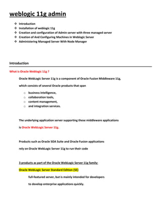 weblogic 11g admin
      Introduction
      Installation of weblogic 11g
      Creation and configuration of Admin server with three managed server
      Creation of And Configuring Machines in Weblogic Server
      Administering Managed Server With Node Manager




Introduction

What is Oracle Weblogic 11g ?

       Oracle WebLogic Server 11g is a component of Oracle Fusion Middleware 11g,

       which consists of several Oracle products that span

          o   business intelligence,
          o   collaboration tools,
          o   content management,
          o   and integration services.



       The underlying application server supporting these middleware applications

       is Oracle WebLogic Server 11g.



       Products such as Oracle SOA Suite and Oracle Fusion applications

       rely on Oracle WebLogic Server 11g to run their code



       3 products as part of the Oracle WebLogic Server 11g family:

       Oracle WebLogic Server Standard Edition (SE)

              full-featured server, but is mainly intended for developers

              to develop enterprise applications quickly.
 