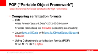 POF (“Portable Object Framework”)
     Oracle Coherence: Advanced Serialization for High Performance


     • Comparing serialization formats
            – XML
                  <date format=“java.util.Date”>2012-03-28</date>
                  47 chars (something like 94 bytes depending on encoding)
            – Java (java.util.Date with java.io.ObjectOutputStream)
                  46 bytes
            – Using Coherence's serialization format (POF)
                  4F 58 1F 70 6C = 5 bytes


38   Oracle Technical Workshop | WebLogic 12c & Fusion Middleware
 