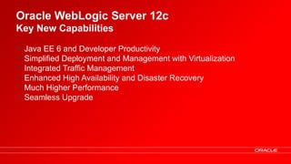Oracle WebLogic Server 12c
Key New Capabilities

•       Java EE 6 and Developer Productivity
•       Simplified Deployment and Management with Virtualization
•       Integrated Traffic Management
•       Enhanced High Availability and Disaster Recovery
•       Much Higher Performance
•       Seamless Upgrade




    9    Oracle Technical Workshop | WebLogic 12c & Fusion Middleware
 