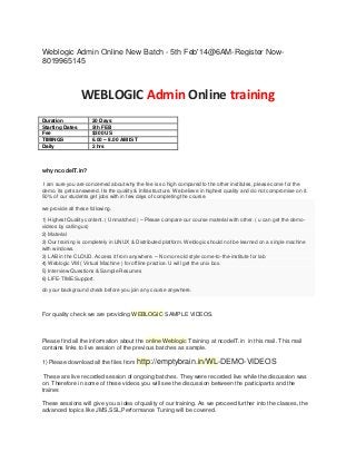 Weblogic Admin Online New Batch - 5th Feb'14@6AM-Register Now8019965145

WEBLOGIC Admin Online training
Duration
Starting Dates
Fee
TIMINGS
Daily

20 Days
5th FEB
$300 US
6.00 – 8.00 AM IST
2 hrs

why ncodeIT.in?
I am sure you are concerned about why the fee is so high compared to the other institutes, please come for the
demo, its gets answered. Its the quality & Infrastructure. We believe in highest quality and do not compromise on it.
50% of our students get jobs with in few days of completing the course.
we provide all these following.
1) Highest Quality content. ( Unmatched ) – Please compare our course material with other. ( u can get the demovideos by calling us)
2) Material
3) Our training is completely in LINUX & Distributed platform. Weblogic should not be learned on a single machine
with windows.
3) LAB in the CLOUD. Access it from anywhere. – No more old style come-to-the-institute for lab
4) Weblogic VM ( Virtual Machine ) for offline practice. U will get the unix box.
5) Interview Questions & Sample Resumes
6) LIFE-TIME Support.
do your background check before you join any course anywhere.

For quality check we are providing WEBLOGIC SAMPLE VIDEOS.

Please find all the information about the online Weblogic Training at ncodeIT.in in this mail. This mail
contains links to live session of the previous batches as sample.
1) Please download all the files from

http://emptybrain.in/WL-DEMO-VIDEOS

These are live recorded session of ongoing batches. They were recorded live while the discussion was
on. Therefore in some of these videos you will see the discussion between the participants and the
trainer.
These sessions will give you a idea of quality of our training. As we proceed further into the classes, the
advanced topics like JMS,SSL,Performance Tuning will be covered.

 