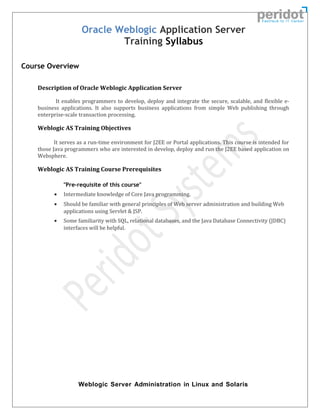 Oracle Weblogic Application Server
Training Syllabus
Course Overview
Description of Oracle Weblogic Application Server
It enables programmers to develop, deploy and integrate the secure, scalable, and flexible e-
business applications. It also supports business applications from simple Web publishing through
enterprise-scale transaction processing.
Weblogic AS Training Objectives
It serves as a run-time environment for J2EE or Portal applications. This course is intended for
those Java programmers who are interested in develop, deploy and run the J2EE based application on
Websphere.
Weblogic AS Training Course Prerequisites
"Pre-requisite of this course"
• Intermediate knowledge of Core Java programming.
• Should be familiar with general principles of Web server administration and building Web
applications using Servlet & JSP.
• Some familiarity with SQL, relational databases, and the Java Database Connectivity (JDBC)
interfaces will be helpful.
Weblogic Server Administration in Linux and Solaris
 