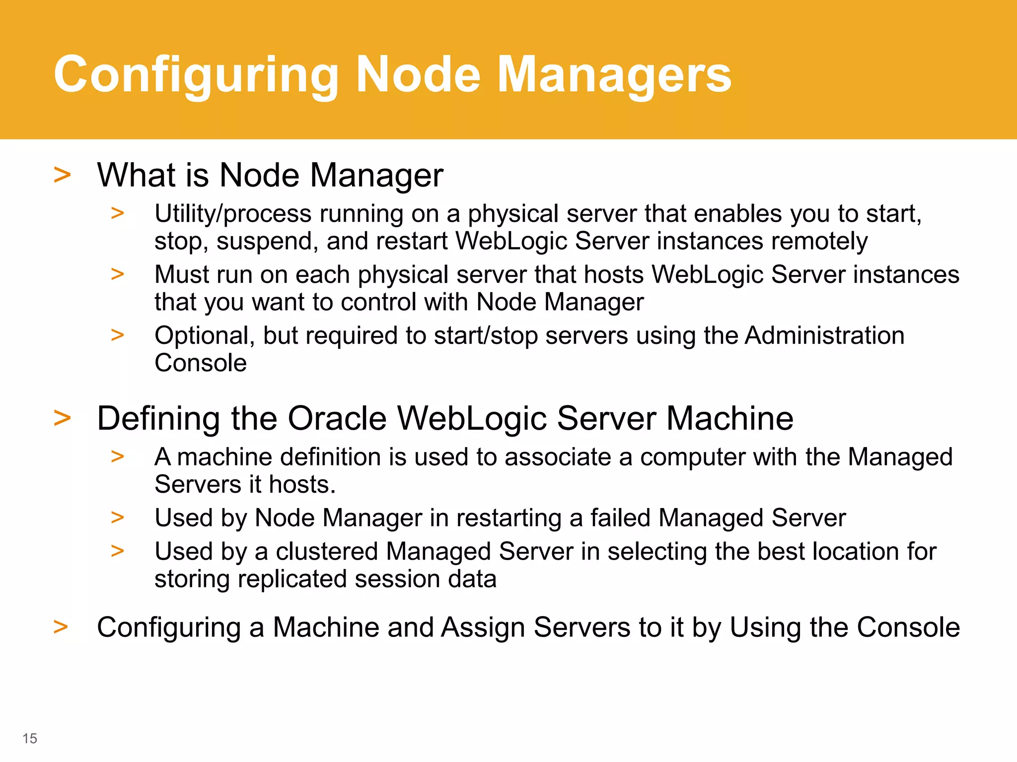 Configuring Node Managers
> What is Node Manager
> Utility/process running on a physical server that enables you to start,
stop, suspend, and restart WebLogic Server instances remotely
> Must run on each physical server that hosts WebLogic Server instances
that you want to control with Node Manager
> Optional, but required to start/stop servers using the Administration
Console
> Defining the Oracle WebLogic Server Machine
> A machine definition is used to associate a computer with the Managed
Servers it hosts.
> Used by Node Manager in restarting a failed Managed Server
> Used by a clustered Managed Server in selecting the best location for
storing replicated session data
> Configuring a Machine and Assign Servers to it by Using the Console
15
 