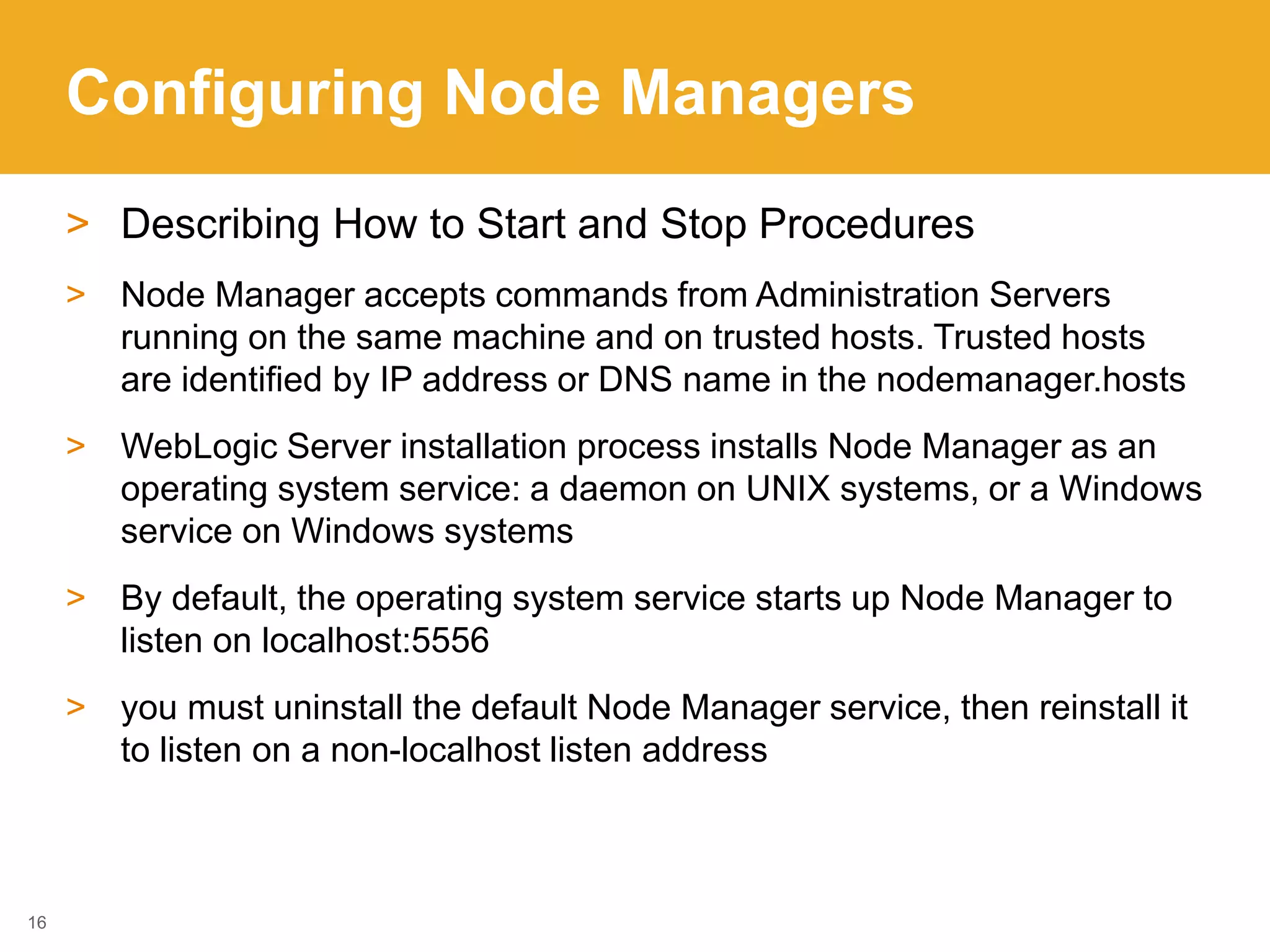 Configuring Node Managers
> Describing How to Start and Stop Procedures
> Node Manager accepts commands from Administration Servers
running on the same machine and on trusted hosts. Trusted hosts
are identified by IP address or DNS name in the nodemanager.hosts
> WebLogic Server installation process installs Node Manager as an
operating system service: a daemon on UNIX systems, or a Windows
service on Windows systems
> By default, the operating system service starts up Node Manager to
listen on localhost:5556
> you must uninstall the default Node Manager service, then reinstall it
to listen on a non-localhost listen address
16
 