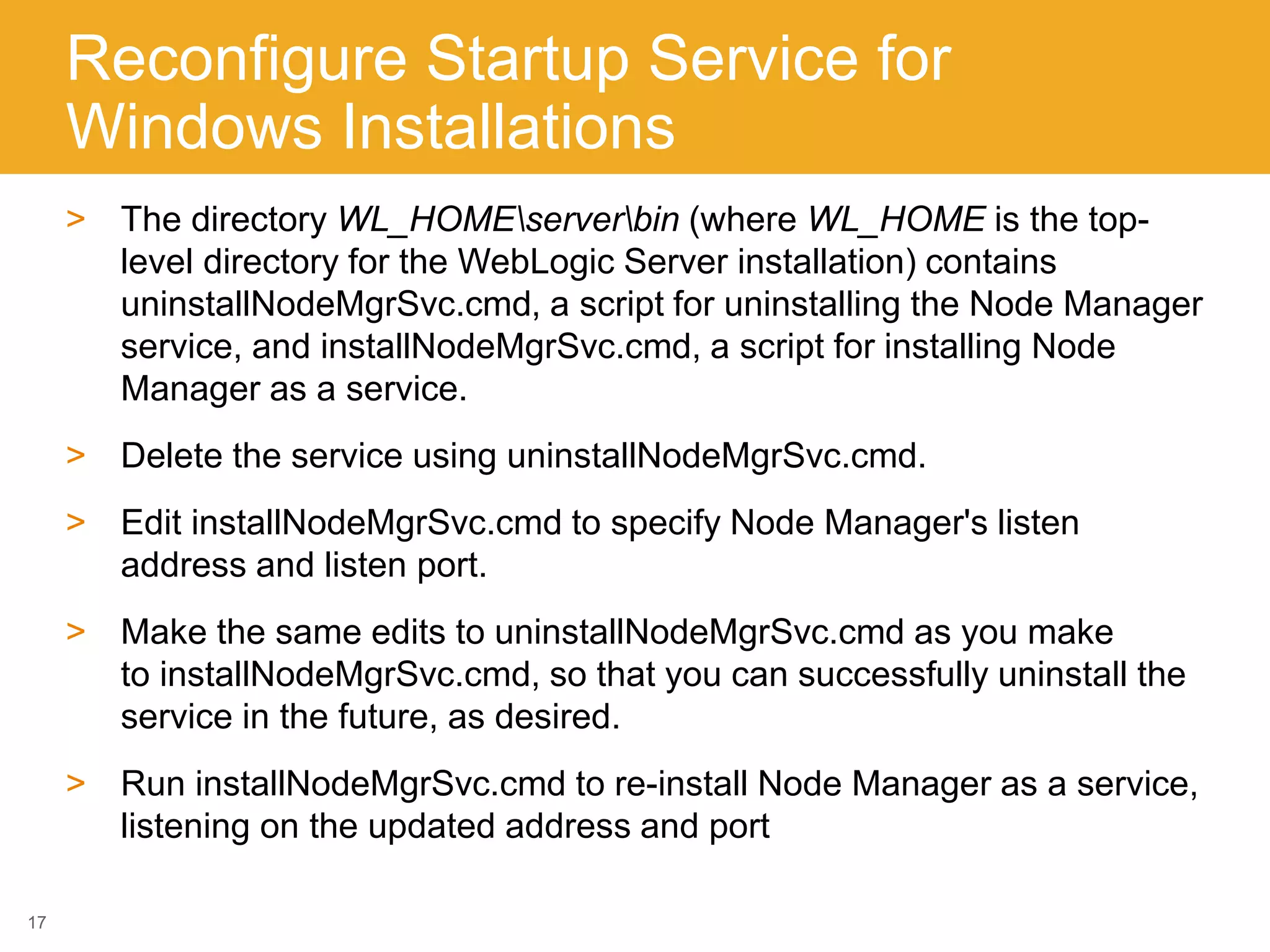 Reconfigure Startup Service for
Windows Installations
> The directory WL_HOMEserverbin (where WL_HOME is the top-
level directory for the WebLogic Server installation) contains
uninstallNodeMgrSvc.cmd, a script for uninstalling the Node Manager
service, and installNodeMgrSvc.cmd, a script for installing Node
Manager as a service.
> Delete the service using uninstallNodeMgrSvc.cmd.
> Edit installNodeMgrSvc.cmd to specify Node Manager's listen
address and listen port.
> Make the same edits to uninstallNodeMgrSvc.cmd as you make
to installNodeMgrSvc.cmd, so that you can successfully uninstall the
service in the future, as desired.
> Run installNodeMgrSvc.cmd to re-install Node Manager as a service,
listening on the updated address and port
17
 