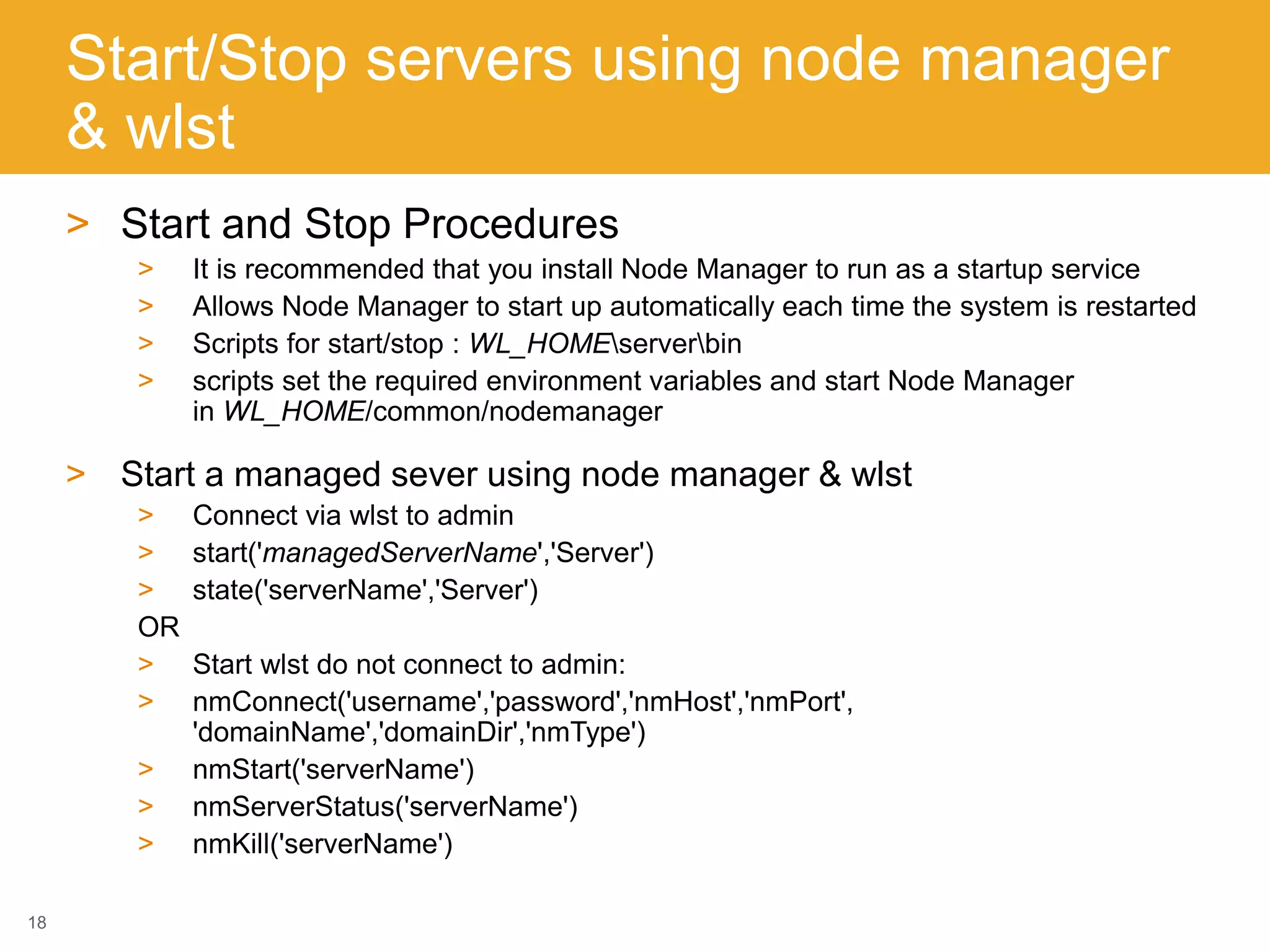 Start/Stop servers using node manager
& wlst
> Start and Stop Procedures
> It is recommended that you install Node Manager to run as a startup service
> Allows Node Manager to start up automatically each time the system is restarted
> Scripts for start/stop : WL_HOMEserverbin
> scripts set the required environment variables and start Node Manager
in WL_HOME/common/nodemanager
> Start a managed sever using node manager & wlst
> Connect via wlst to admin
> start('managedServerName','Server')
> state('serverName','Server')
OR
> Start wlst do not connect to admin:
> nmConnect('username','password','nmHost','nmPort',
'domainName','domainDir','nmType')
> nmStart('serverName')
> nmServerStatus('serverName')
> nmKill('serverName')
18
 