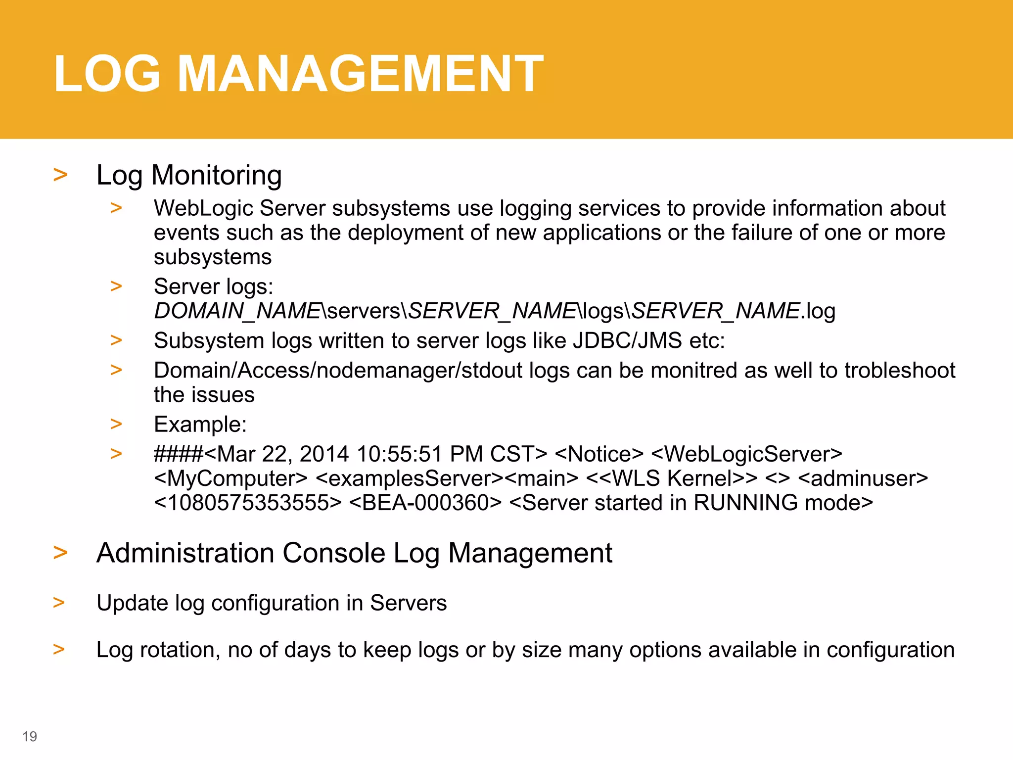 LOG MANAGEMENT
> Log Monitoring
> WebLogic Server subsystems use logging services to provide information about
events such as the deployment of new applications or the failure of one or more
subsystems
> Server logs:
DOMAIN_NAMEserversSERVER_NAMElogsSERVER_NAME.log
> Subsystem logs written to server logs like JDBC/JMS etc:
> Domain/Access/nodemanager/stdout logs can be monitred as well to trobleshoot
the issues
> Example:
> ####<Mar 22, 2014 10:55:51 PM CST> <Notice> <WebLogicServer>
<MyComputer> <examplesServer><main> <<WLS Kernel>> <> <adminuser>
<1080575353555> <BEA-000360> <Server started in RUNNING mode>
> Administration Console Log Management
> Update log configuration in Servers
> Log rotation, no of days to keep logs or by size many options available in configuration
19
 