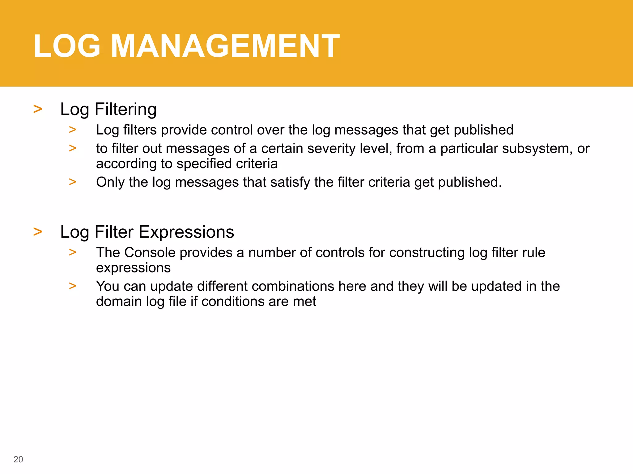 LOG MANAGEMENT
> Log Filtering
> Log filters provide control over the log messages that get published
> to filter out messages of a certain severity level, from a particular subsystem, or
according to specified criteria
> Only the log messages that satisfy the filter criteria get published.
> Log Filter Expressions
> The Console provides a number of controls for constructing log filter rule
expressions
> You can update different combinations here and they will be updated in the
domain log file if conditions are met
20
 