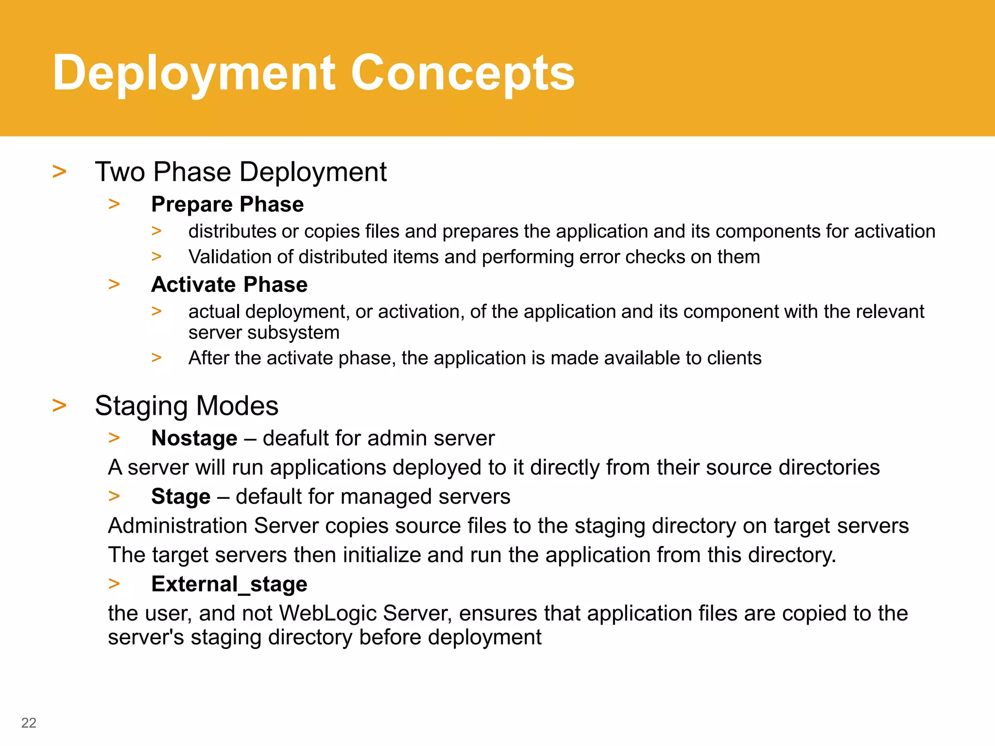 Deployment Concepts
> Two Phase Deployment
> Prepare Phase
> distributes or copies files and prepares the application and its components for activation
> Validation of distributed items and performing error checks on them
> Activate Phase
> actual deployment, or activation, of the application and its component with the relevant
server subsystem
> After the activate phase, the application is made available to clients
> Staging Modes
> Nostage – deafult for admin server
A server will run applications deployed to it directly from their source directories
> Stage – default for managed servers
Administration Server copies source files to the staging directory on target servers
The target servers then initialize and run the application from this directory.
> External_stage
the user, and not WebLogic Server, ensures that application files are copied to the
server's staging directory before deployment
22
 