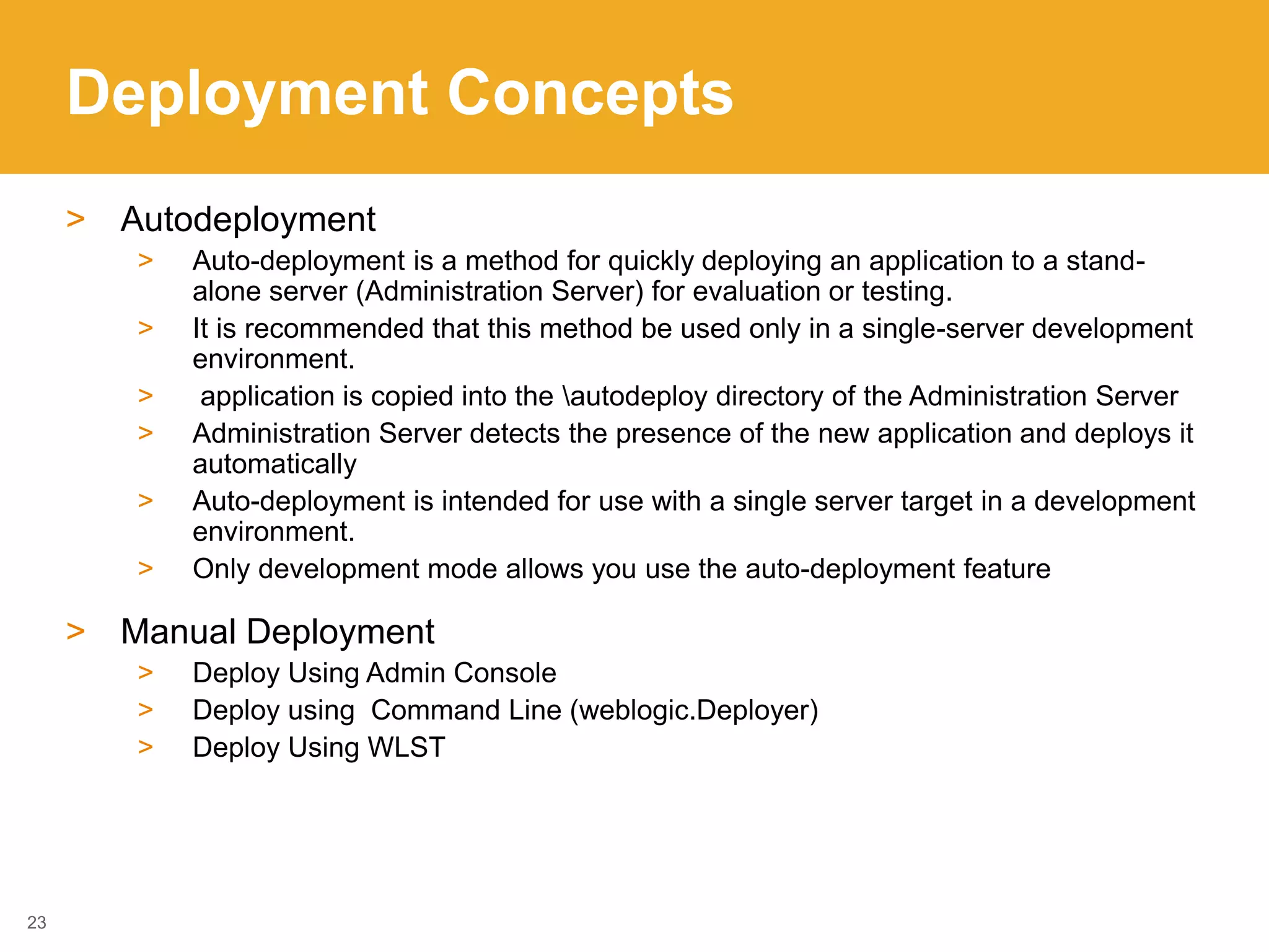 Deployment Concepts
> Autodeployment
> Auto-deployment is a method for quickly deploying an application to a stand-
alone server (Administration Server) for evaluation or testing.
> It is recommended that this method be used only in a single-server development
environment.
> application is copied into the autodeploy directory of the Administration Server
> Administration Server detects the presence of the new application and deploys it
automatically
> Auto-deployment is intended for use with a single server target in a development
environment.
> Only development mode allows you use the auto-deployment feature
> Manual Deployment
> Deploy Using Admin Console
> Deploy using Command Line (weblogic.Deployer)
> Deploy Using WLST
23
 