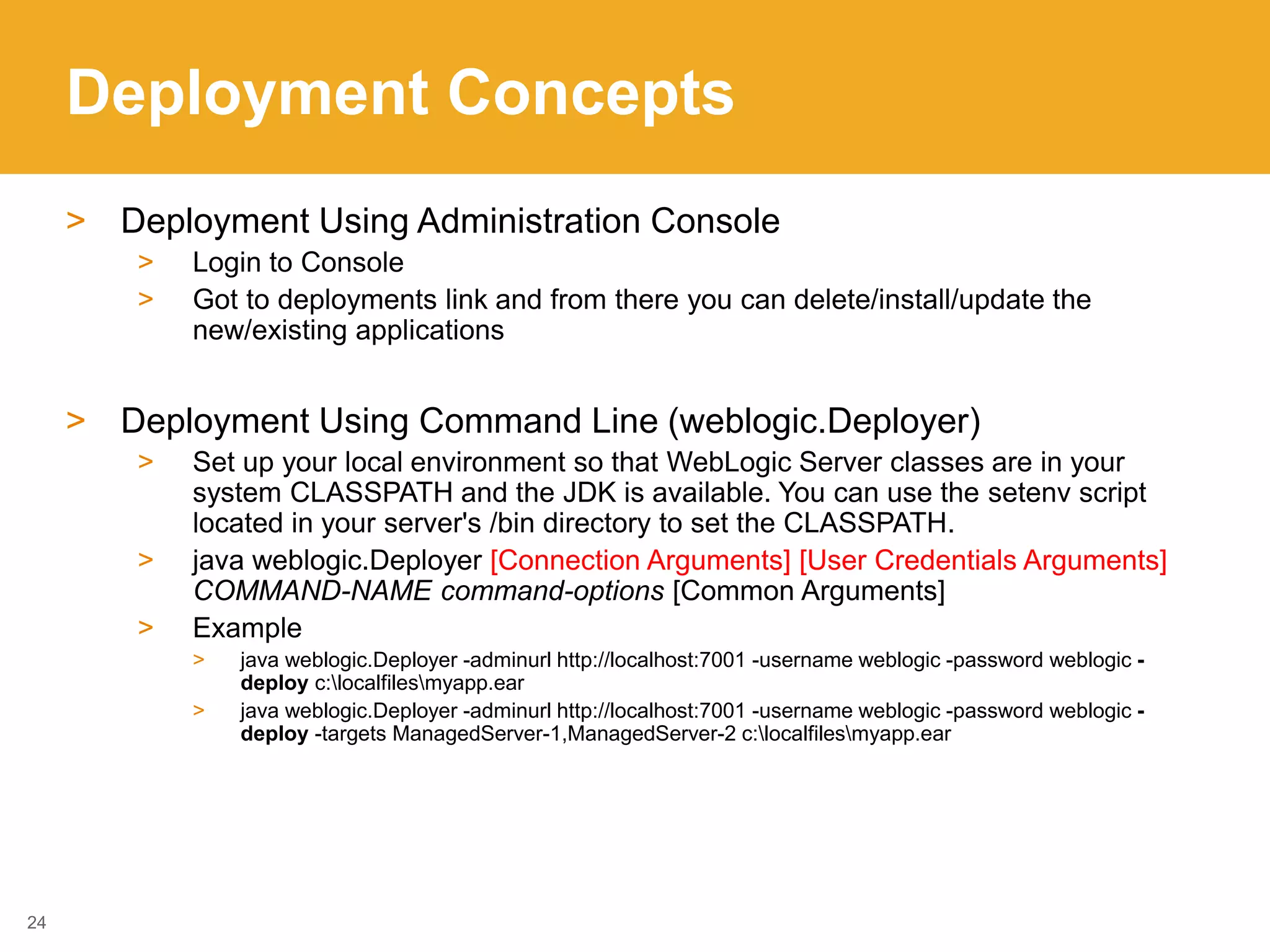 Deployment Concepts
> Deployment Using Administration Console
> Login to Console
> Got to deployments link and from there you can delete/install/update the
new/existing applications
> Deployment Using Command Line (weblogic.Deployer)
> Set up your local environment so that WebLogic Server classes are in your
system CLASSPATH and the JDK is available. You can use the setenv script
located in your server's /bin directory to set the CLASSPATH.
> java weblogic.Deployer [Connection Arguments] [User Credentials Arguments]
COMMAND-NAME command-options [Common Arguments]
> Example
> java weblogic.Deployer -adminurl http://localhost:7001 -username weblogic -password weblogic -
deploy c:localfilesmyapp.ear
> java weblogic.Deployer -adminurl http://localhost:7001 -username weblogic -password weblogic -
deploy -targets ManagedServer-1,ManagedServer-2 c:localfilesmyapp.ear
24
 
