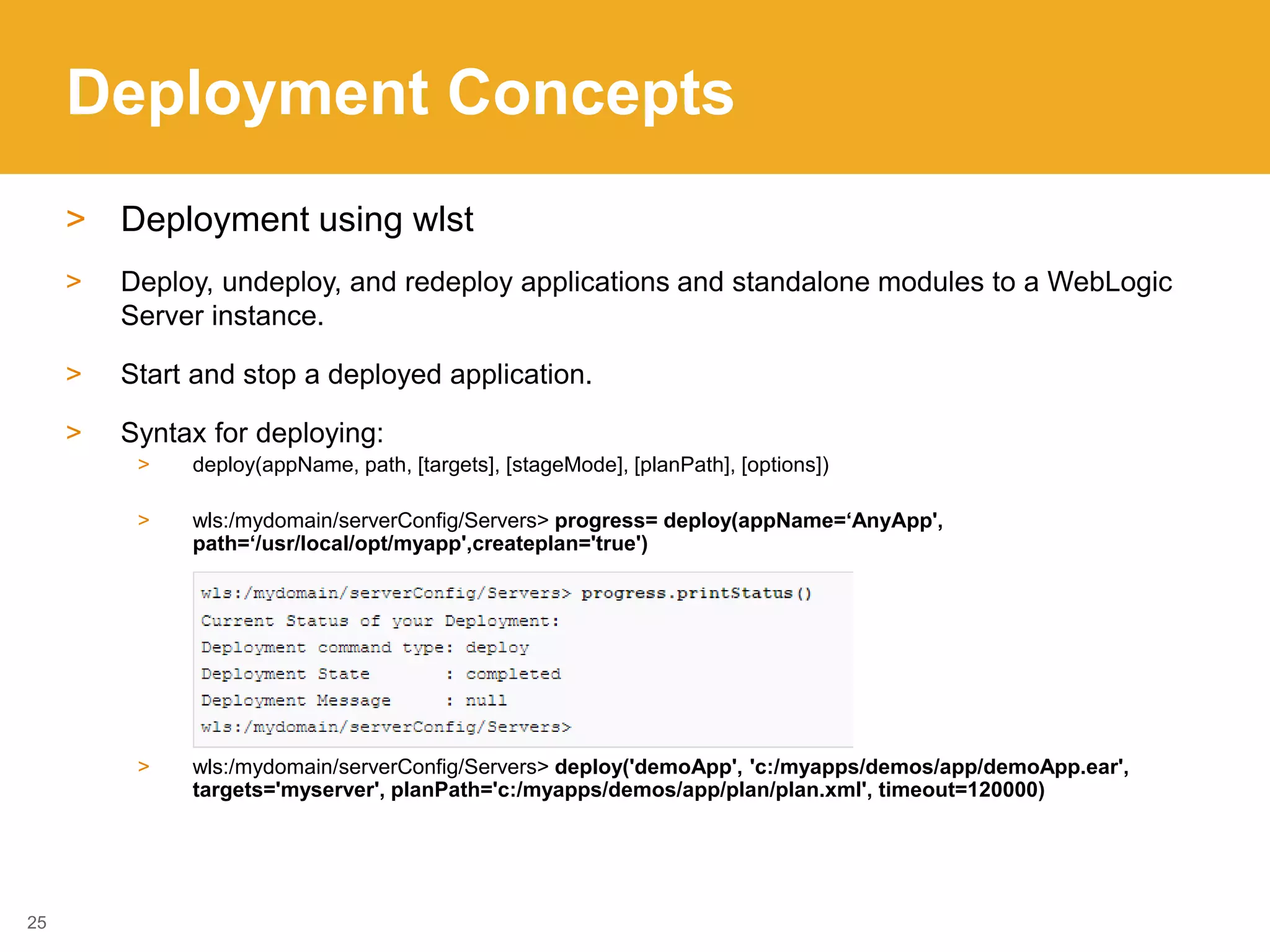 Deployment Concepts
> Deployment using wlst
> Deploy, undeploy, and redeploy applications and standalone modules to a WebLogic
Server instance.
> Start and stop a deployed application.
> Syntax for deploying:
> deploy(appName, path, [targets], [stageMode], [planPath], [options])
> wls:/mydomain/serverConfig/Servers> progress= deploy(appName=‘AnyApp',
path=‘/usr/local/opt/myapp',createplan='true')
> wls:/mydomain/serverConfig/Servers> deploy('demoApp', 'c:/myapps/demos/app/demoApp.ear',
targets='myserver', planPath='c:/myapps/demos/app/plan/plan.xml', timeout=120000)
25
 