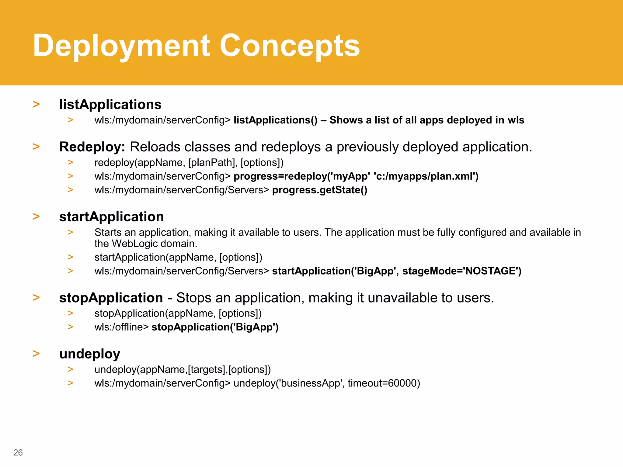 Deployment Concepts
> listApplications
> wls:/mydomain/serverConfig> listApplications() – Shows a list of all apps deployed in wls
> Redeploy: Reloads classes and redeploys a previously deployed application.
> redeploy(appName, [planPath], [options])
> wls:/mydomain/serverConfig> progress=redeploy('myApp' 'c:/myapps/plan.xml')
> wls:/mydomain/serverConfig/Servers> progress.getState()
> startApplication
> Starts an application, making it available to users. The application must be fully configured and available in
the WebLogic domain.
> startApplication(appName, [options])
> wls:/mydomain/serverConfig/Servers> startApplication('BigApp', stageMode='NOSTAGE')
> stopApplication - Stops an application, making it unavailable to users.
> stopApplication(appName, [options])
> wls:/offline> stopApplication('BigApp')
> undeploy
> undeploy(appName,[targets],[options])
> wls:/mydomain/serverConfig> undeploy('businessApp', timeout=60000)
26
 