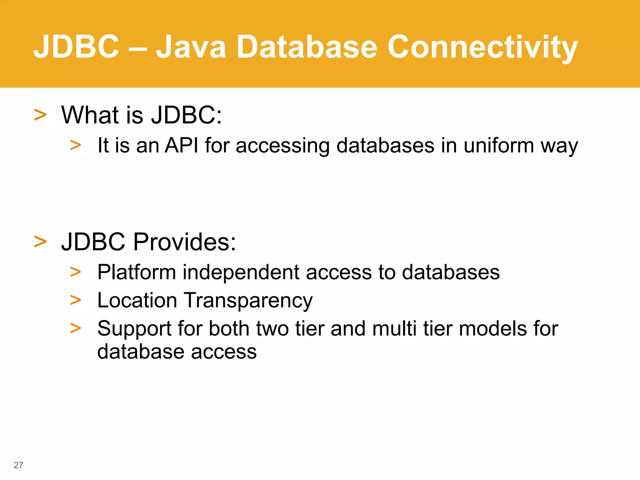 JDBC – Java Database Connectivity
27
> What is JDBC:
> It is an API for accessing databases in uniform way
> JDBC Provides:
> Platform independent access to databases
> Location Transparency
> Support for both two tier and multi tier models for
database access
 