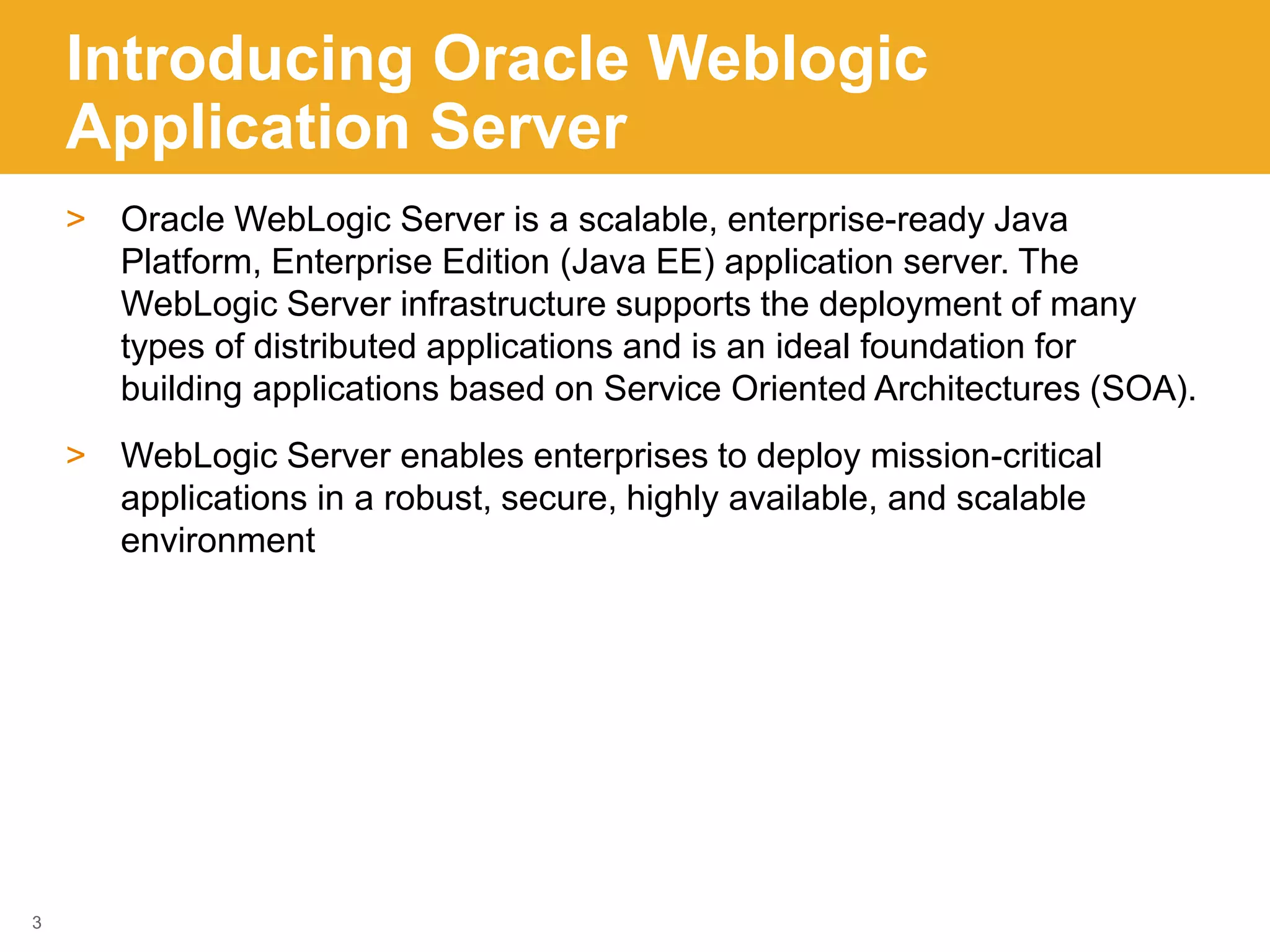 Introducing Oracle Weblogic
Application Server
> Oracle WebLogic Server is a scalable, enterprise-ready Java
Platform, Enterprise Edition (Java EE) application server. The
WebLogic Server infrastructure supports the deployment of many
types of distributed applications and is an ideal foundation for
building applications based on Service Oriented Architectures (SOA).
> WebLogic Server enables enterprises to deploy mission-critical
applications in a robust, secure, highly available, and scalable
environment
3
 