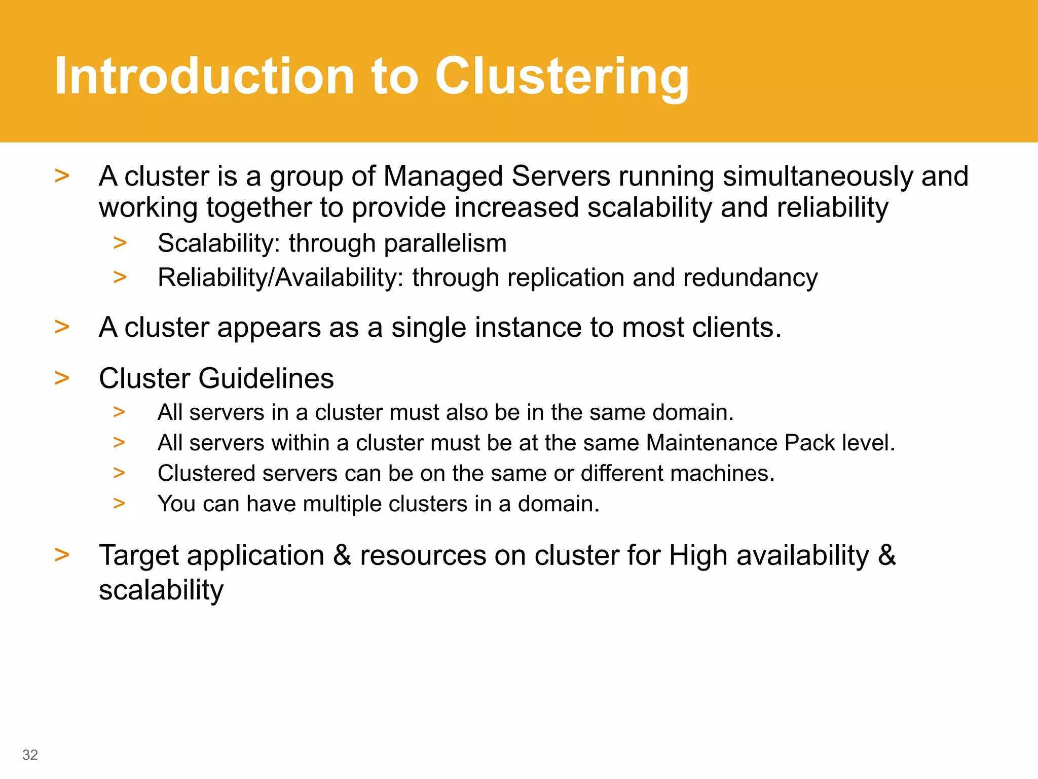 Introduction to Clustering
> A cluster is a group of Managed Servers running simultaneously and
working together to provide increased scalability and reliability
> Scalability: through parallelism
> Reliability/Availability: through replication and redundancy
> A cluster appears as a single instance to most clients.
> Cluster Guidelines
> All servers in a cluster must also be in the same domain.
> All servers within a cluster must be at the same Maintenance Pack level.
> Clustered servers can be on the same or different machines.
> You can have multiple clusters in a domain.
> Target application & resources on cluster for High availability &
scalability
32
 