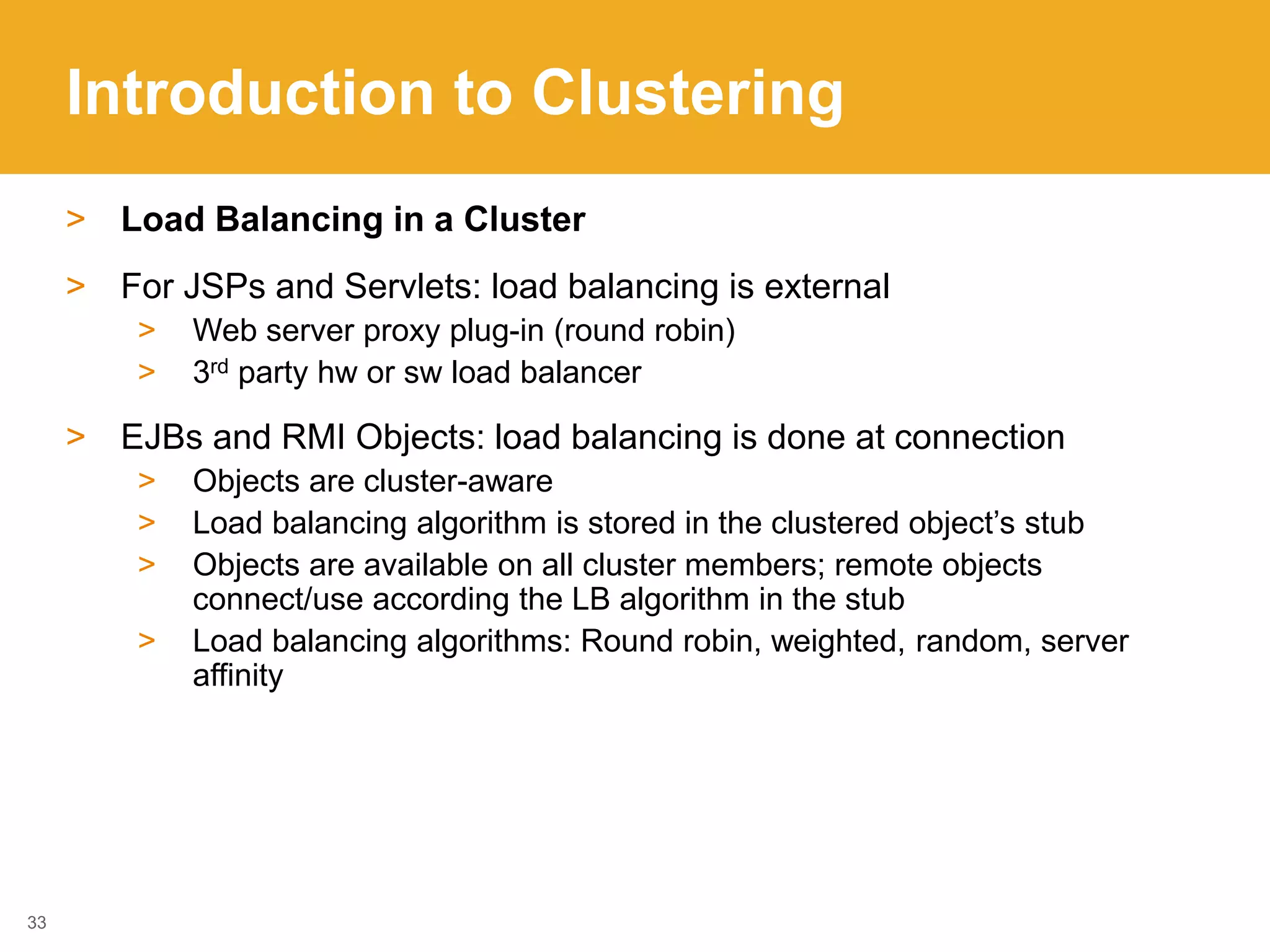 Introduction to Clustering
> Load Balancing in a Cluster
> For JSPs and Servlets: load balancing is external
> Web server proxy plug-in (round robin)
> 3rd party hw or sw load balancer
> EJBs and RMI Objects: load balancing is done at connection
> Objects are cluster-aware
> Load balancing algorithm is stored in the clustered object’s stub
> Objects are available on all cluster members; remote objects
connect/use according the LB algorithm in the stub
> Load balancing algorithms: Round robin, weighted, random, server
affinity
33
 