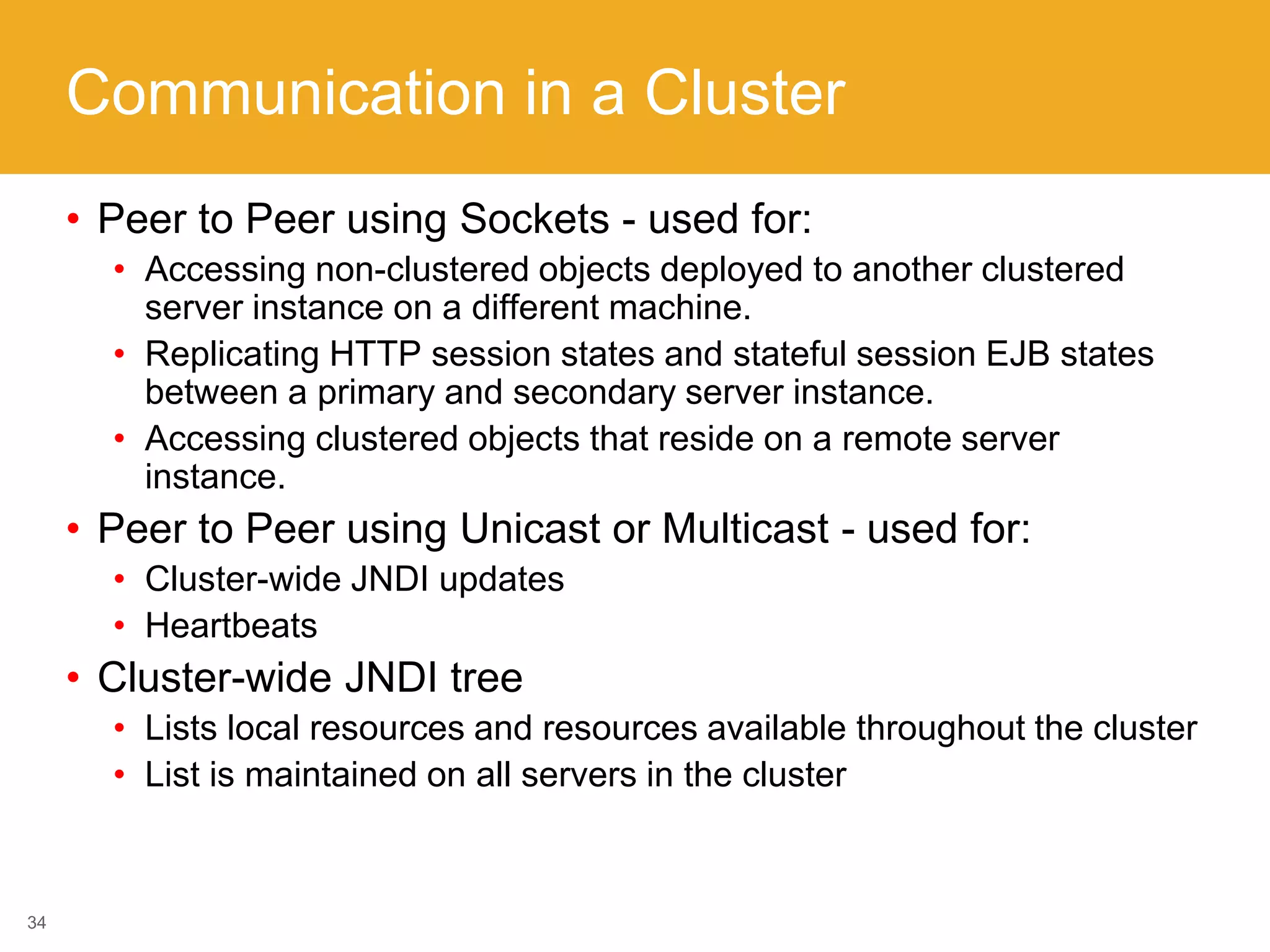 Communication in a Cluster
• Peer to Peer using Sockets - used for:
• Accessing non-clustered objects deployed to another clustered
server instance on a different machine.
• Replicating HTTP session states and stateful session EJB states
between a primary and secondary server instance.
• Accessing clustered objects that reside on a remote server
instance.
• Peer to Peer using Unicast or Multicast - used for:
• Cluster-wide JNDI updates
• Heartbeats
• Cluster-wide JNDI tree
• Lists local resources and resources available throughout the cluster
• List is maintained on all servers in the cluster
34
 