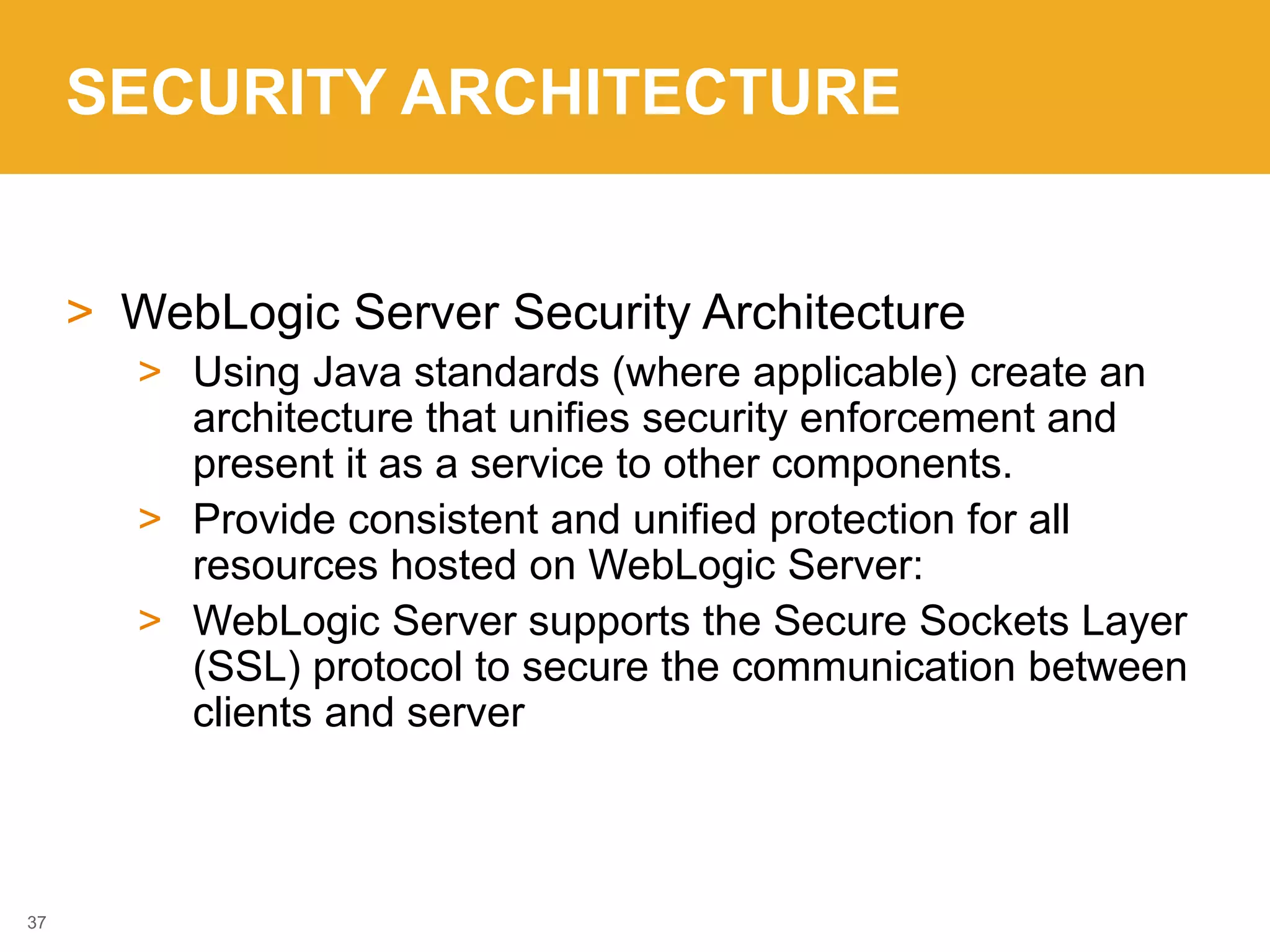 SECURITY ARCHITECTURE
> WebLogic Server Security Architecture
> Using Java standards (where applicable) create an
architecture that unifies security enforcement and
present it as a service to other components.
> Provide consistent and unified protection for all
resources hosted on WebLogic Server:
> WebLogic Server supports the Secure Sockets Layer
(SSL) protocol to secure the communication between
clients and server
37
 