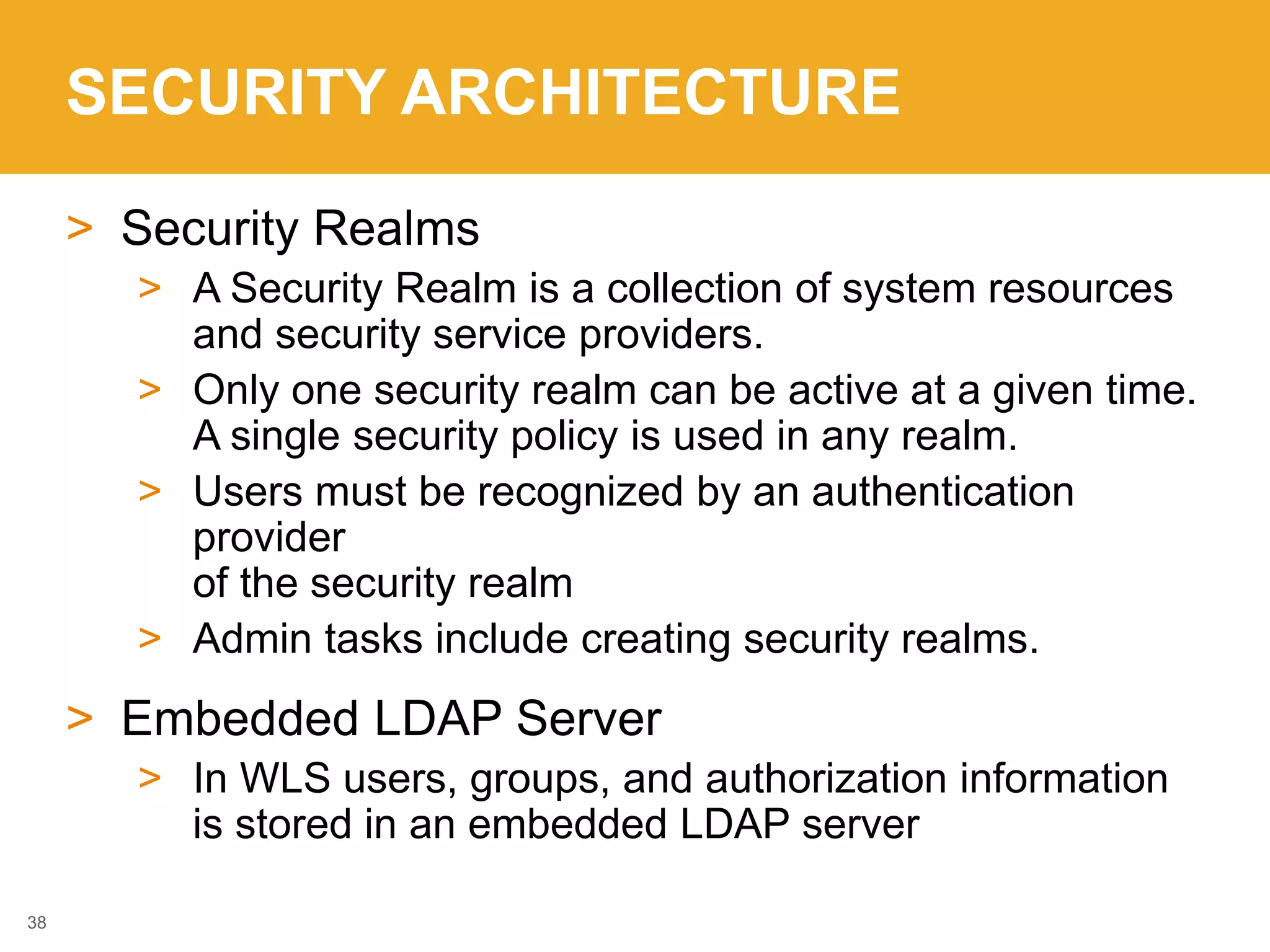 SECURITY ARCHITECTURE
> Security Realms
> A Security Realm is a collection of system resources
and security service providers.
> Only one security realm can be active at a given time.
A single security policy is used in any realm.
> Users must be recognized by an authentication
provider
of the security realm
> Admin tasks include creating security realms.
> Embedded LDAP Server
> In WLS users, groups, and authorization information
is stored in an embedded LDAP server
38
 