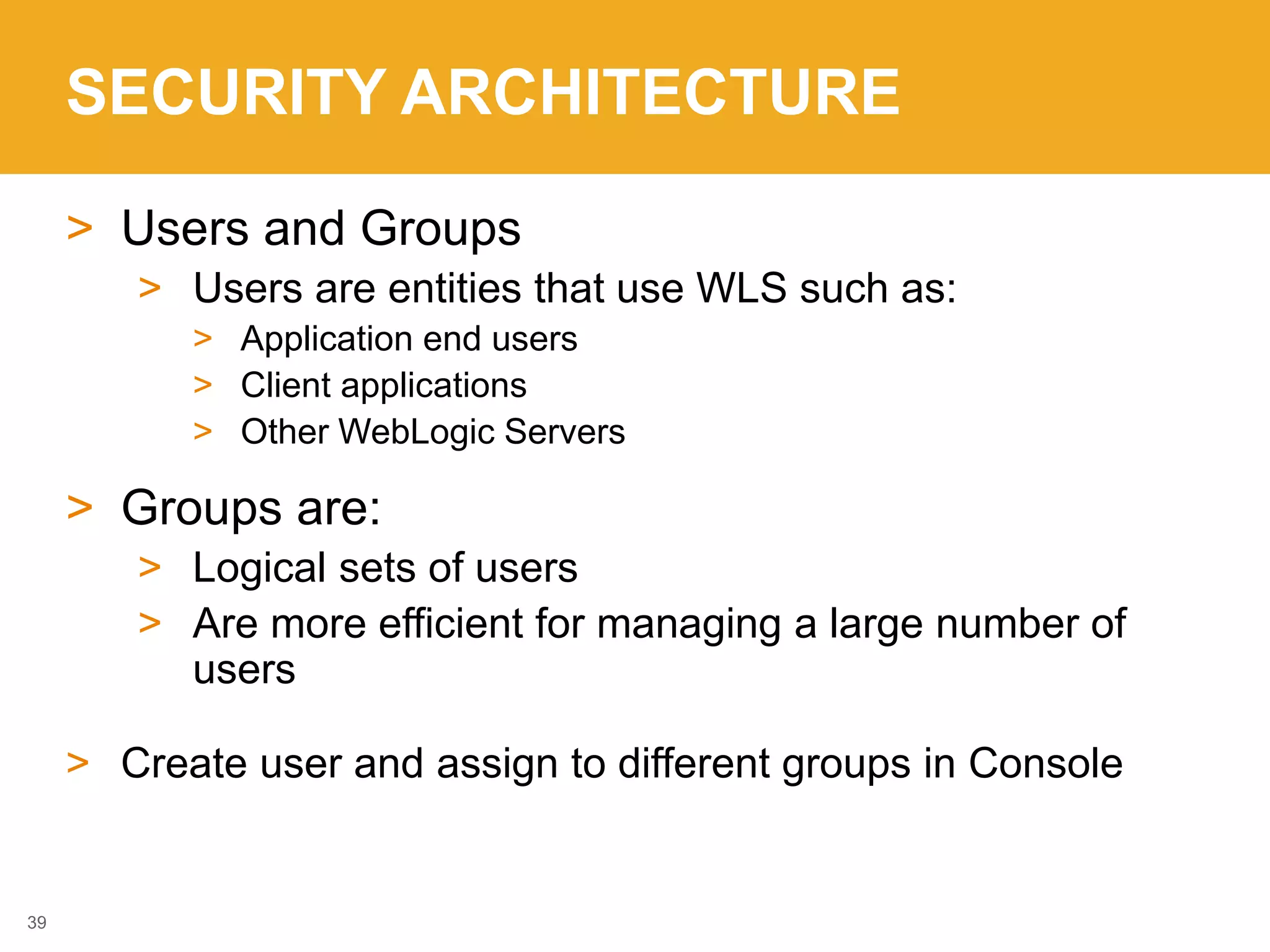 SECURITY ARCHITECTURE
> Users and Groups
> Users are entities that use WLS such as:
> Application end users
> Client applications
> Other WebLogic Servers
> Groups are:
> Logical sets of users
> Are more efficient for managing a large number of
users
> Create user and assign to different groups in Console
39
 
