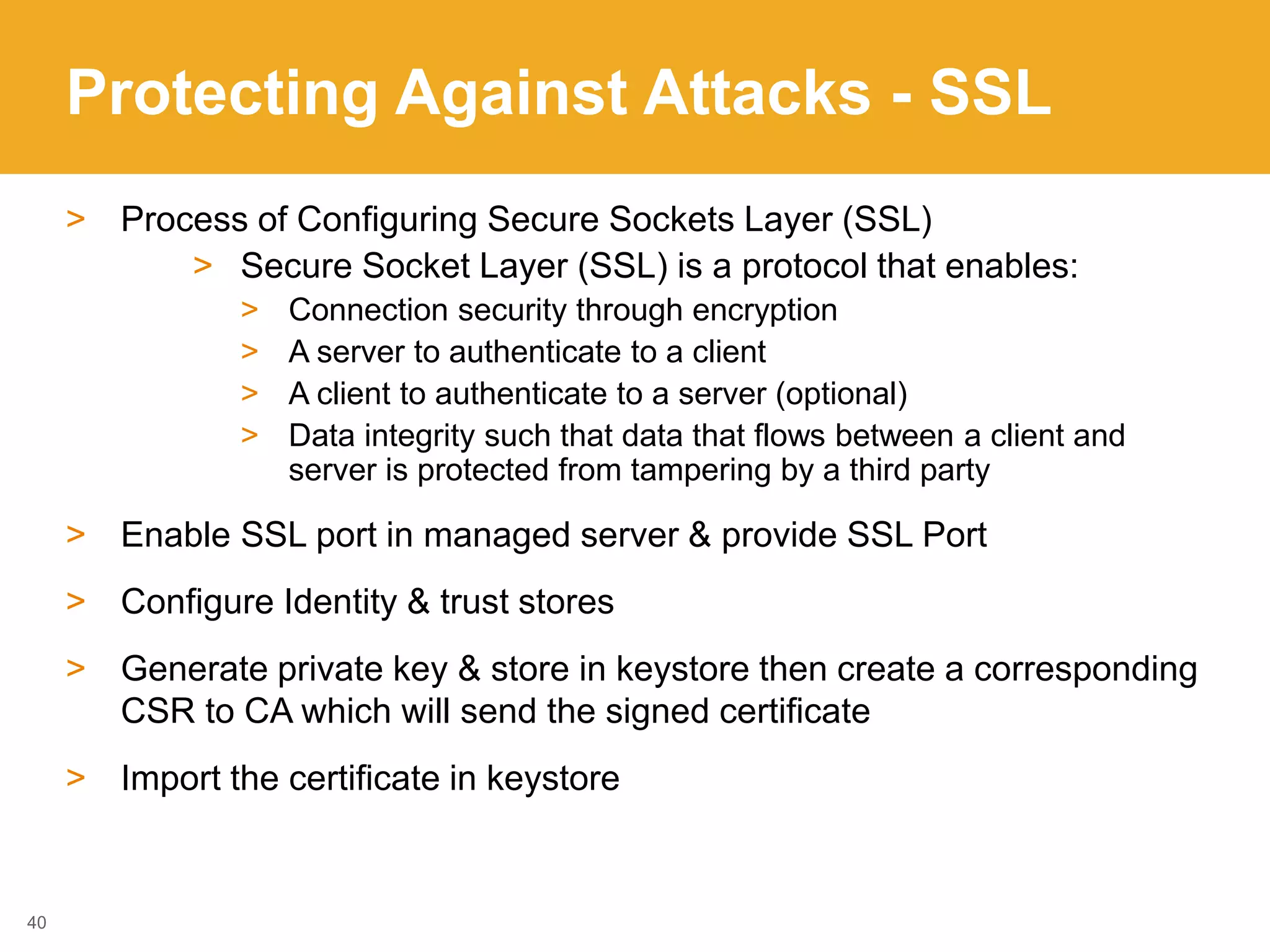 Protecting Against Attacks - SSL
> Process of Configuring Secure Sockets Layer (SSL)
> Secure Socket Layer (SSL) is a protocol that enables:
> Connection security through encryption
> A server to authenticate to a client
> A client to authenticate to a server (optional)
> Data integrity such that data that flows between a client and
server is protected from tampering by a third party
> Enable SSL port in managed server & provide SSL Port
> Configure Identity & trust stores
> Generate private key & store in keystore then create a corresponding
CSR to CA which will send the signed certificate
> Import the certificate in keystore
40
 