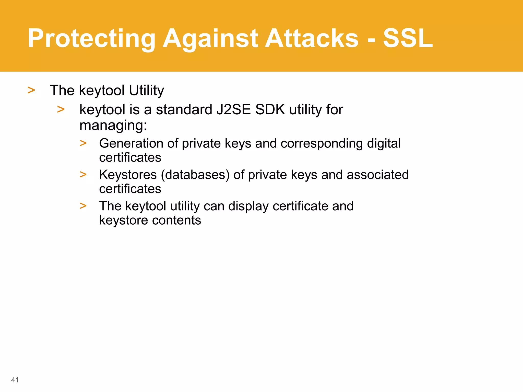 Protecting Against Attacks - SSL
> The keytool Utility
> keytool is a standard J2SE SDK utility for
managing:
> Generation of private keys and corresponding digital
certificates
> Keystores (databases) of private keys and associated
certificates
> The keytool utility can display certificate and
keystore contents
41
 