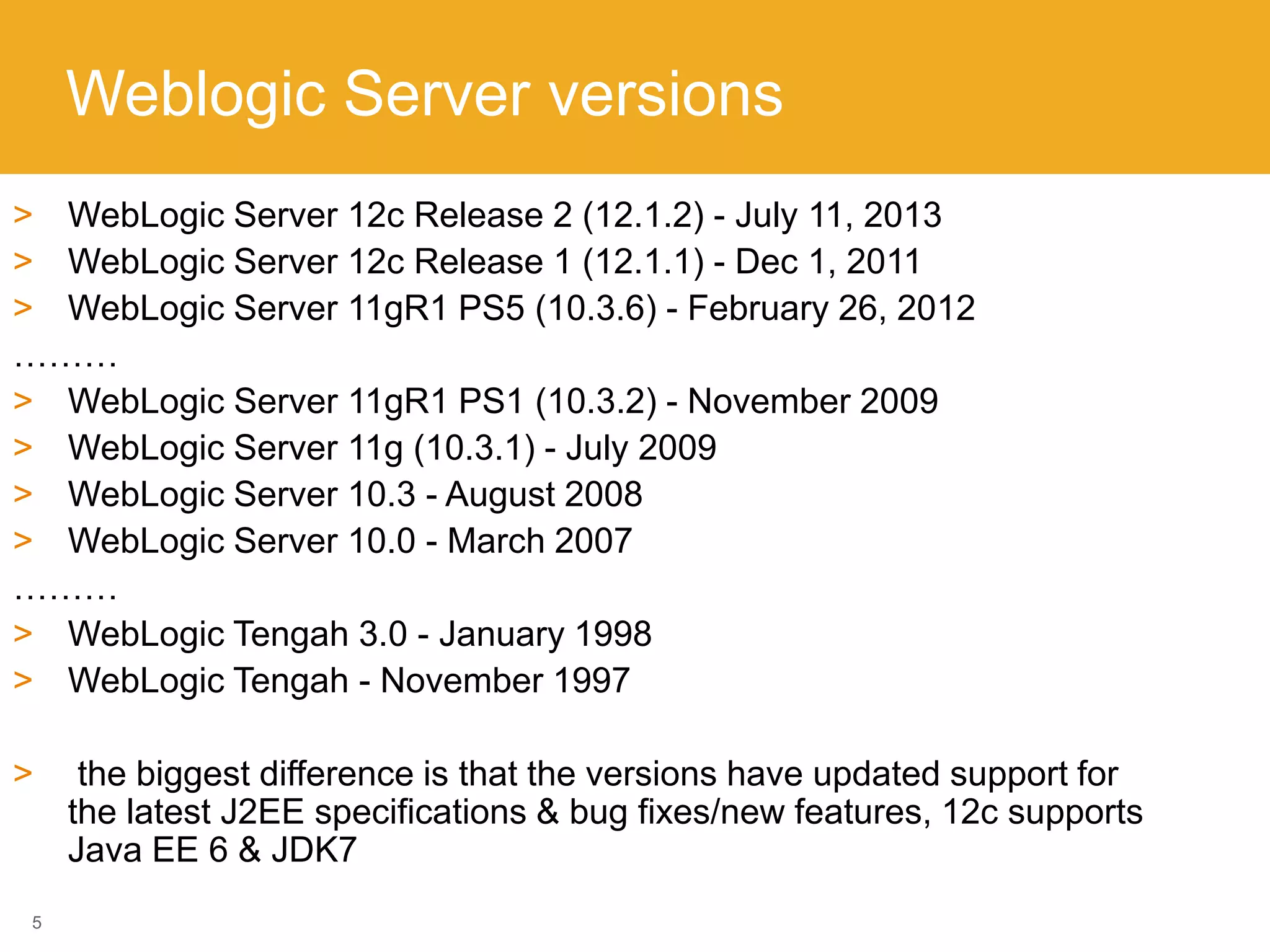 Weblogic Server versions
5
> WebLogic Server 12c Release 2 (12.1.2) - July 11, 2013
> WebLogic Server 12c Release 1 (12.1.1) - Dec 1, 2011
> WebLogic Server 11gR1 PS5 (10.3.6) - February 26, 2012
………
> WebLogic Server 11gR1 PS1 (10.3.2) - November 2009
> WebLogic Server 11g (10.3.1) - July 2009
> WebLogic Server 10.3 - August 2008
> WebLogic Server 10.0 - March 2007
………
> WebLogic Tengah 3.0 - January 1998
> WebLogic Tengah - November 1997
> the biggest difference is that the versions have updated support for
the latest J2EE specifications & bug fixes/new features, 12c supports
Java EE 6 & JDK7
 