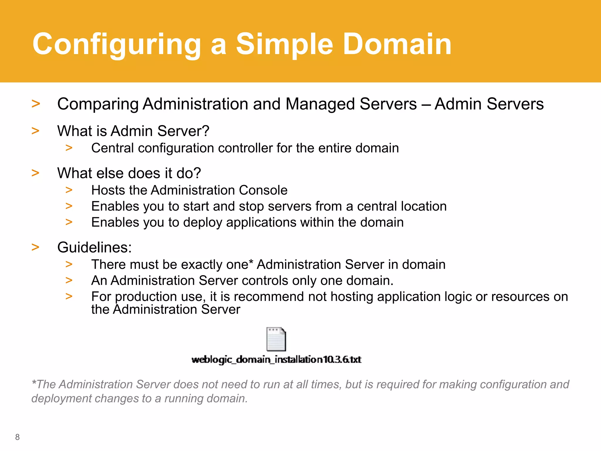 Configuring a Simple Domain
> Comparing Administration and Managed Servers – Admin Servers
> What is Admin Server?
> Central configuration controller for the entire domain
> What else does it do?
> Hosts the Administration Console
> Enables you to start and stop servers from a central location
> Enables you to deploy applications within the domain
> Guidelines:
> There must be exactly one* Administration Server in domain
> An Administration Server controls only one domain.
> For production use, it is recommend not hosting application logic or resources on
the Administration Server
*The Administration Server does not need to run at all times, but is required for making configuration and
deployment changes to a running domain.
8
 