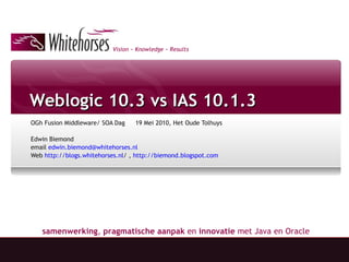 Weblogic 10.3 vs IAS 10.1.3 OGh Fusion Middleware/ SOA Dag 19 Mei 2010, Het Oude Tolhuys Edwin Biemond  email  [email_address]   Web  http://blogs.whitehorses.nl /  ,  http://biemond.blogspot.com 