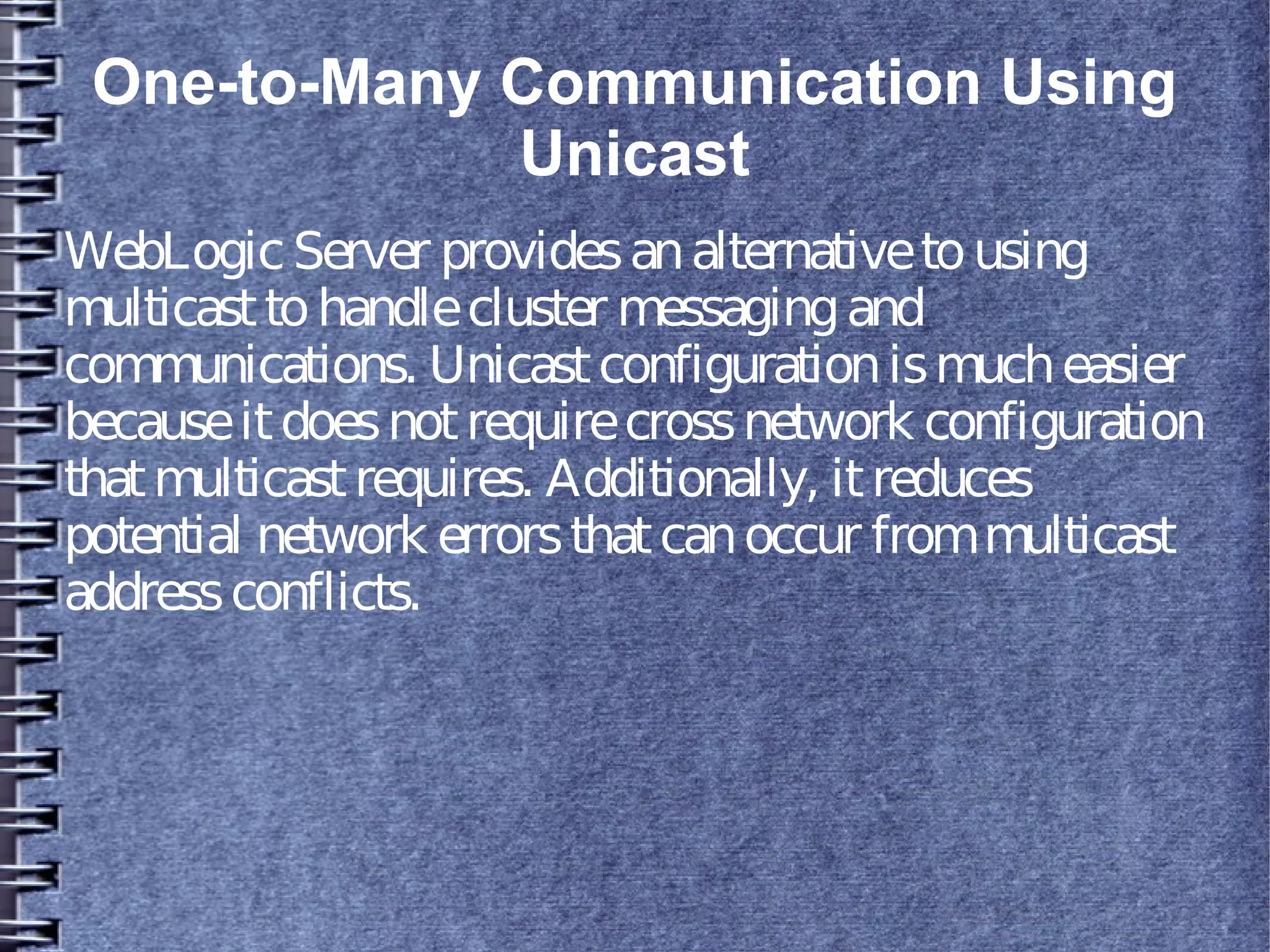 One-to-Many Communication Using
Unicast
WebLogicServer providesanalternativetousing
multicasttohandlecluster messagingand
communications. Unicastconfigurationismucheasier
becauseitdoesnotrequirecrossnetwork configuration
thatmulticastrequires. Additionally, itreduces
potential network errorsthatcanoccur frommulticast
addressconflicts.
 
